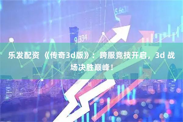 乐发配资 《传奇3d版》：跨服竞技开启，3d 战场决胜巅峰！