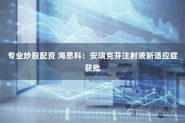 专业炒股配资 海思科：安瑞克芬注射液新适应症获批