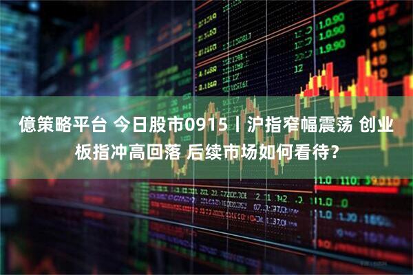 億策略平台 今日股市0915丨沪指窄幅震荡 创业板指冲高回落 后续市场如何看待？