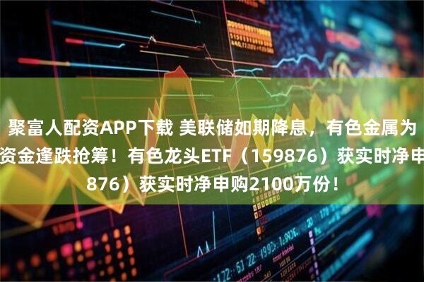 聚富人配资APP下载 美联储如期降息，有色金属为何意外领跌？资金逢跌抢筹！有色龙头ETF（159876）获实时净申购2100万份！