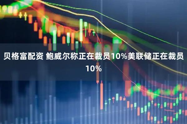 贝格富配资 鲍威尔称正在裁员10%美联储正在裁员10%