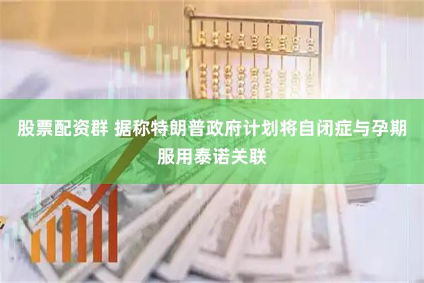 股票配资群 据称特朗普政府计划将自闭症与孕期服用泰诺关联