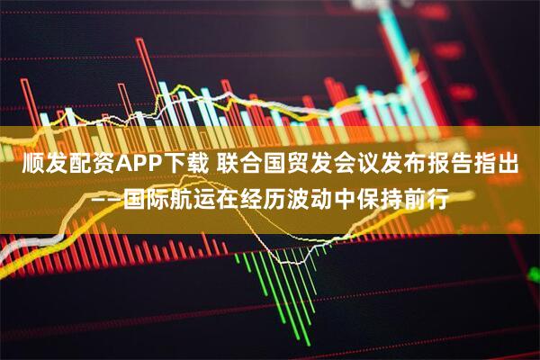 顺发配资APP下载 联合国贸发会议发布报告指出——国际航运在经历波动中保持前行
