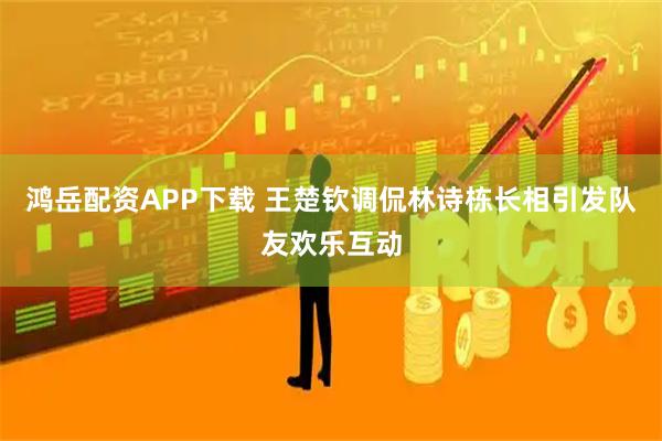 鸿岳配资APP下载 王楚钦调侃林诗栋长相引发队友欢乐互动
