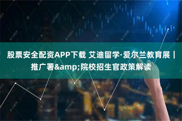 股票安全配资APP下载 艾迪留学·爱尔兰教育展｜推广署&院校招生官政策解读