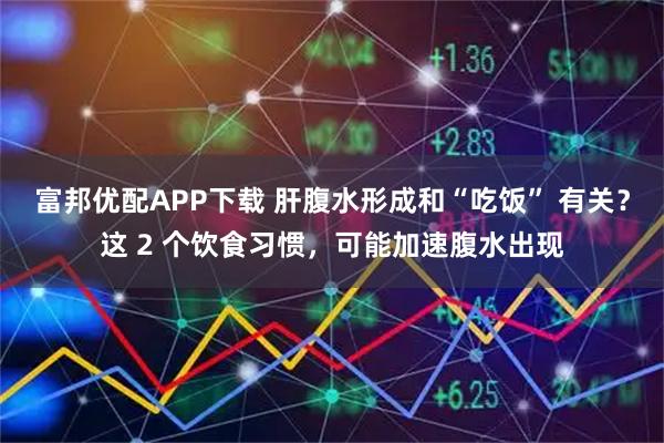 富邦优配APP下载 肝腹水形成和“吃饭” 有关？这 2 个饮食习惯，可能加速腹水出现