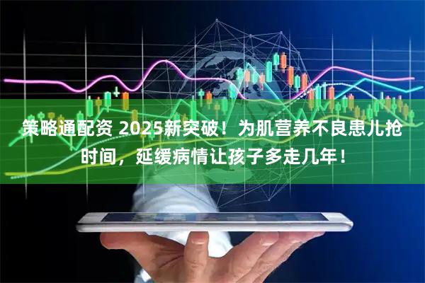 策略通配资 2025新突破！为肌营养不良患儿抢时间，延缓病情让孩子多走几年！