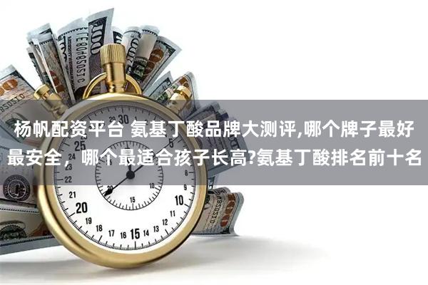 杨帆配资平台 氨基丁酸品牌大测评,哪个牌子最好最安全，哪个最适合孩子长高?氨基丁酸排名前十名