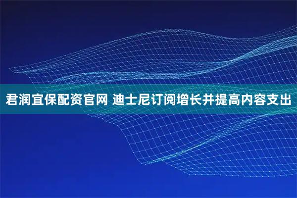 君润宜保配资官网 迪士尼订阅增长并提高内容支出