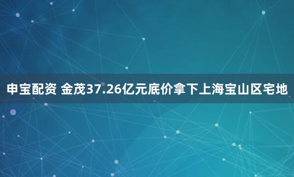 申宝配资 金茂37.26亿元底价拿下上海宝山区宅地