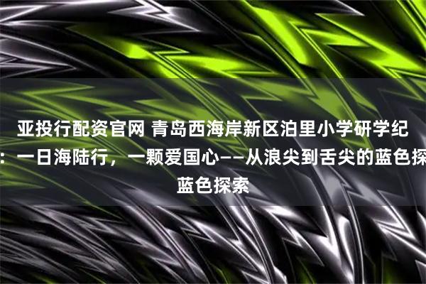 亚投行配资官网 青岛西海岸新区泊里小学研学纪实：一日海陆行，一颗爱国心——从浪尖到舌尖的蓝色探索