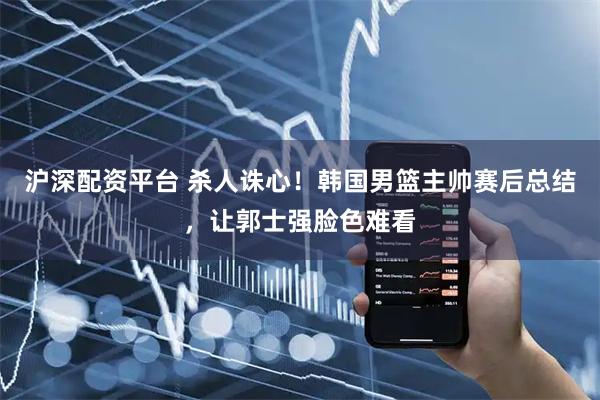 沪深配资平台 杀人诛心！韩国男篮主帅赛后总结，让郭士强脸色难看