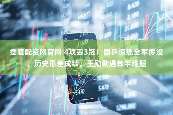 摆渡配资网官网 4项丢3冠！国乒惊现全军覆没，历史最差成绩，王励勤遇棘手难题