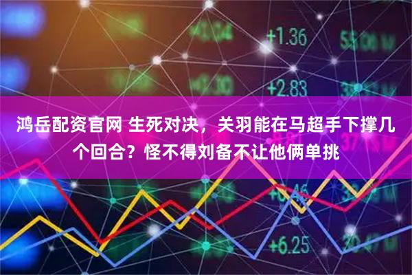 鸿岳配资官网 生死对决，关羽能在马超手下撑几个回合？怪不得刘备不让他俩单挑