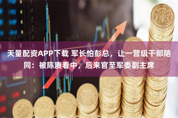 天量配资APP下载 军长怕彭总，让一营级干部陪同：被陈赓看中，后来官至军委副主席