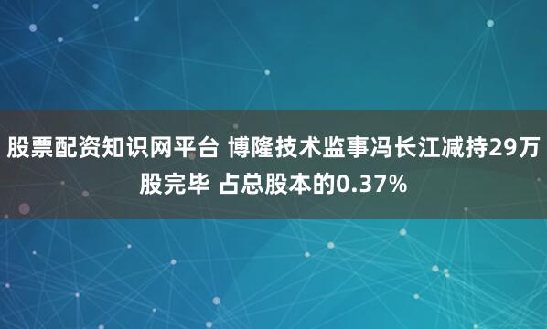 股票配资知识网平台 博隆技术监事冯长江减持29万股完毕 占总股本的0.37%