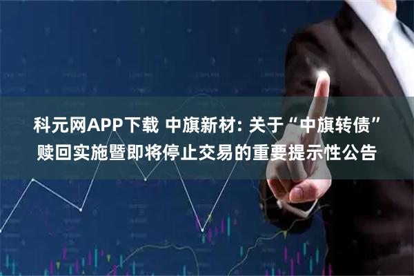 科元网APP下载 中旗新材: 关于“中旗转债”赎回实施暨即将停止交易的重要提示性公告