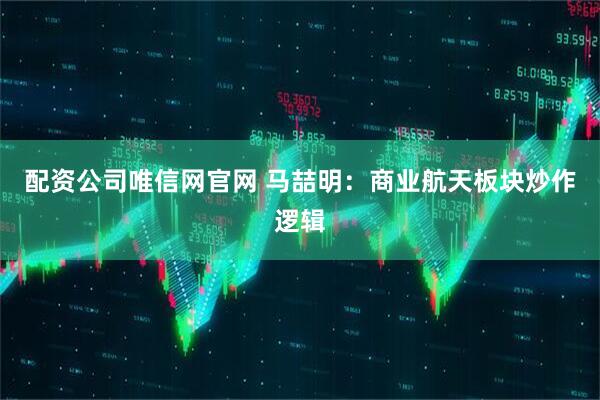 配资公司唯信网官网 马喆明：商业航天板块炒作逻辑