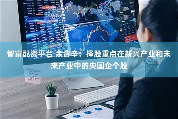智富配资平台 余含辛：择股重点在新兴产业和未来产业中的央国企个股