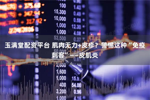 玉满堂配资平台 肌肉无力+皮疹？警惕这种“免疫刺客”——皮肌炎