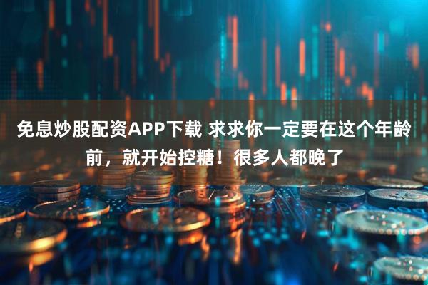 免息炒股配资APP下载 求求你一定要在这个年龄前，就开始控糖！很多人都晚了