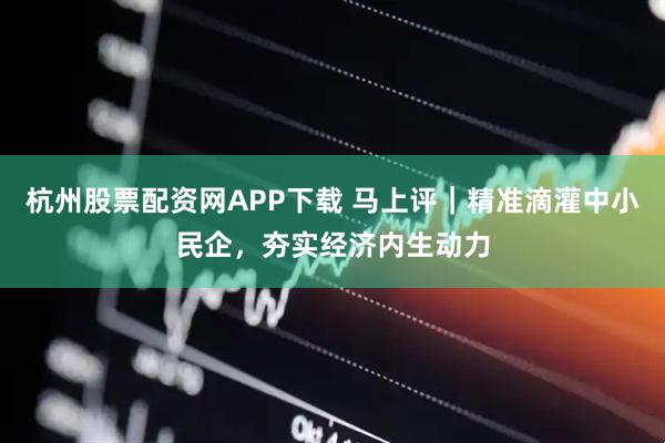 杭州股票配资网APP下载 马上评｜精准滴灌中小民企，夯实经济内生动力