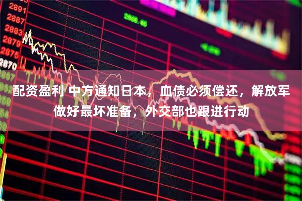 配资盈利 中方通知日本，血债必须偿还，解放军做好最坏准备，外交部也跟进行动