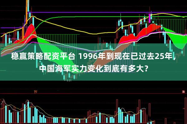 稳赢策略配资平台 1996年到现在已过去25年，中国海军实力变化到底有多大？
