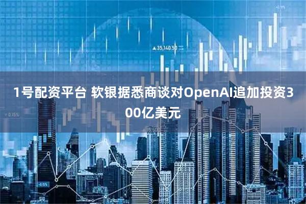 1号配资平台 软银据悉商谈对OpenAI追加投资300亿美元