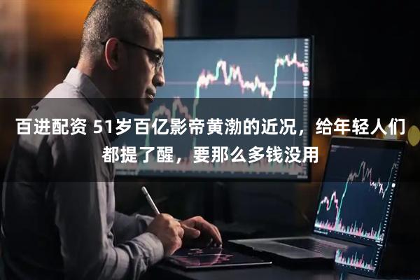 百进配资 51岁百亿影帝黄渤的近况，给年轻人们都提了醒，要那么多钱没用