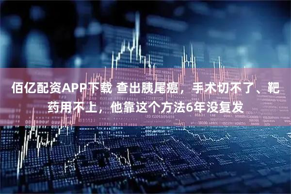 佰亿配资APP下载 查出胰尾癌，手术切不了、靶药用不上，他靠这个方法6年没复发