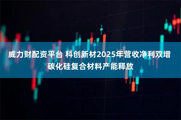 威力财配资平台 科创新材2025年营收净利双增 碳化硅复合材料产能释放