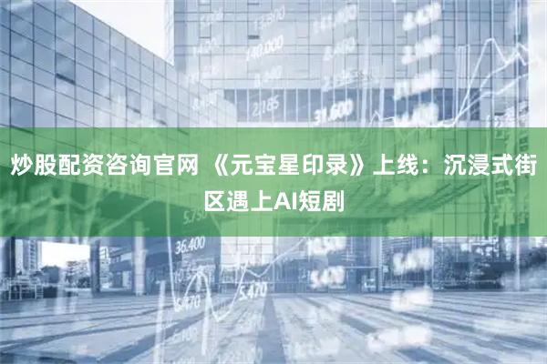 炒股配资咨询官网 《元宝星印录》上线：沉浸式街区遇上AI短剧